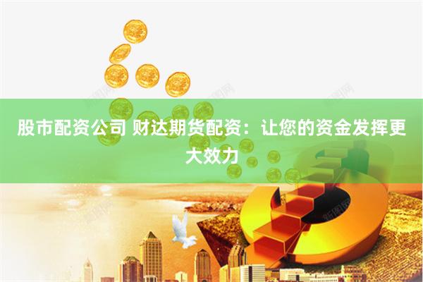 股市配资公司 财达期货配资：让您的资金发挥更大效力
