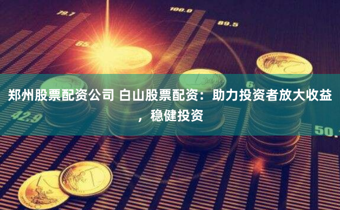 郑州股票配资公司 白山股票配资：助力投资者放大收益，稳健投资