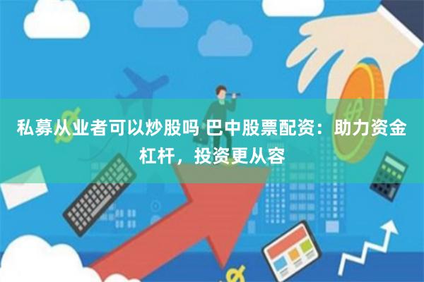 私募从业者可以炒股吗 巴中股票配资：助力资金杠杆，投资更从容
