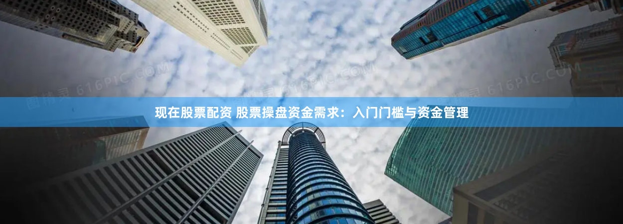 现在股票配资 股票操盘资金需求：入门门槛与资金管理