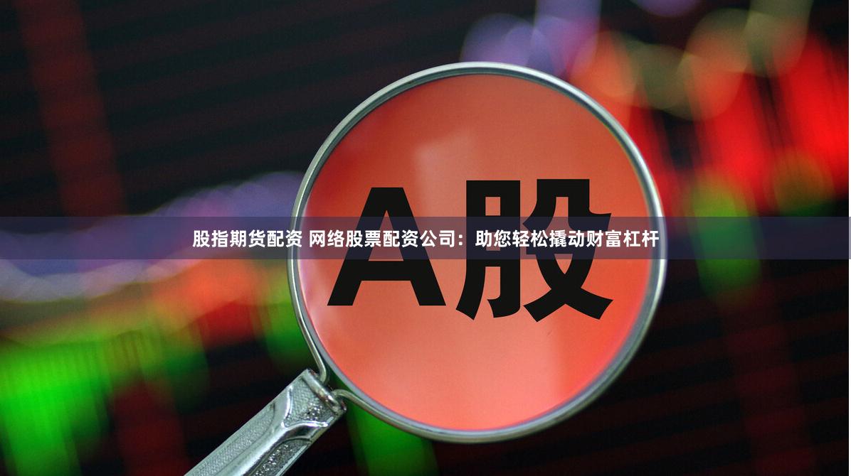 股指期货配资 网络股票配资公司：助您轻松撬动财富杠杆