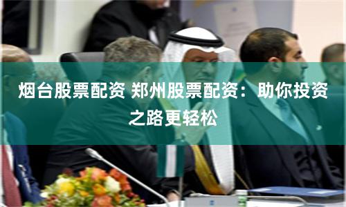 烟台股票配资 郑州股票配资：助你投资之路更轻松